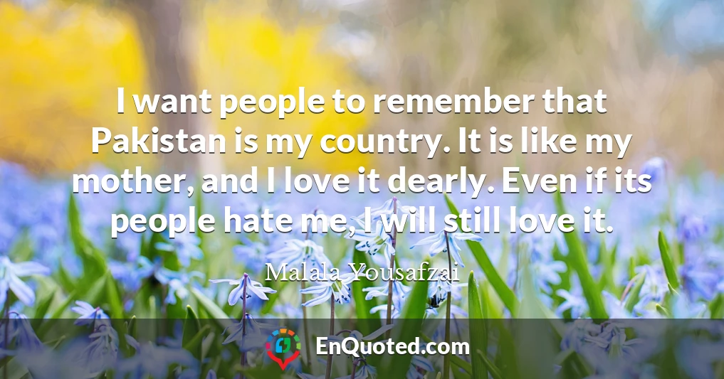 I want people to remember that Pakistan is my country. It is like my mother, and I love it dearly. Even if its people hate me, I will still love it.
