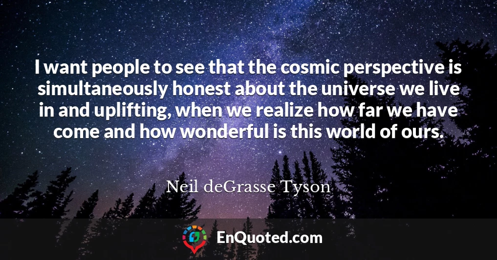 I want people to see that the cosmic perspective is simultaneously honest about the universe we live in and uplifting, when we realize how far we have come and how wonderful is this world of ours.