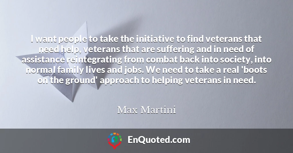 I want people to take the initiative to find veterans that need help, veterans that are suffering and in need of assistance reintegrating from combat back into society, into normal family lives and jobs. We need to take a real 'boots on the ground' approach to helping veterans in need.