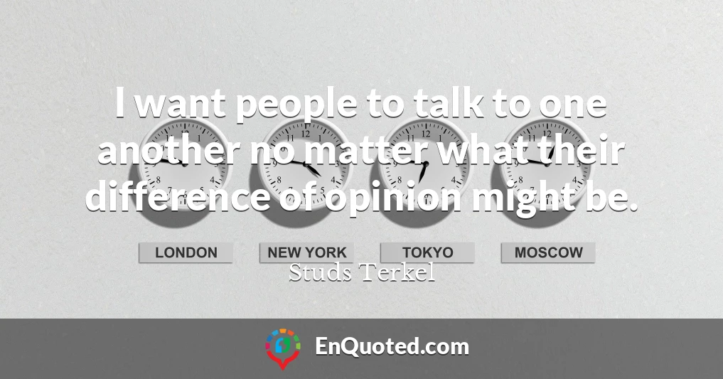 I want people to talk to one another no matter what their difference of opinion might be.