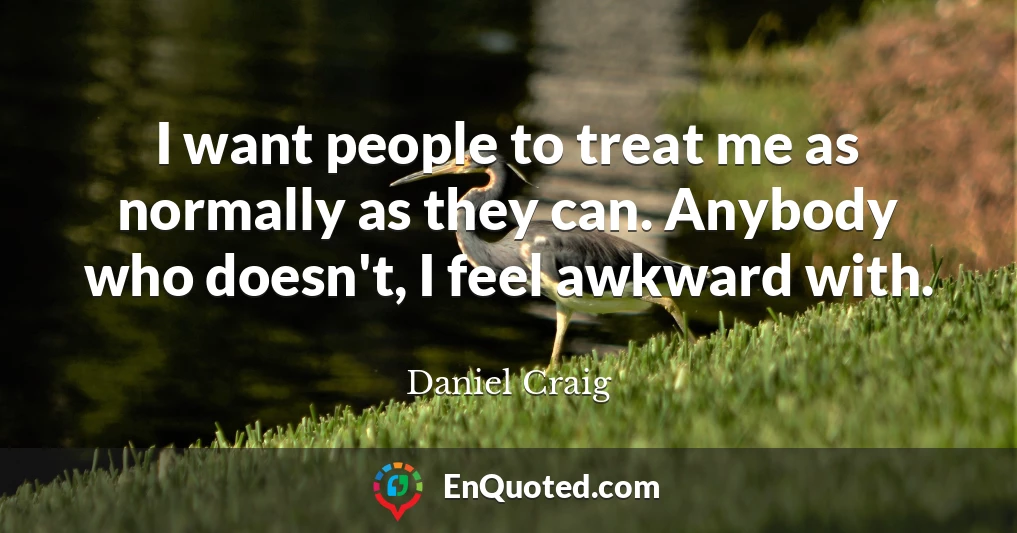 I want people to treat me as normally as they can. Anybody who doesn't, I feel awkward with.