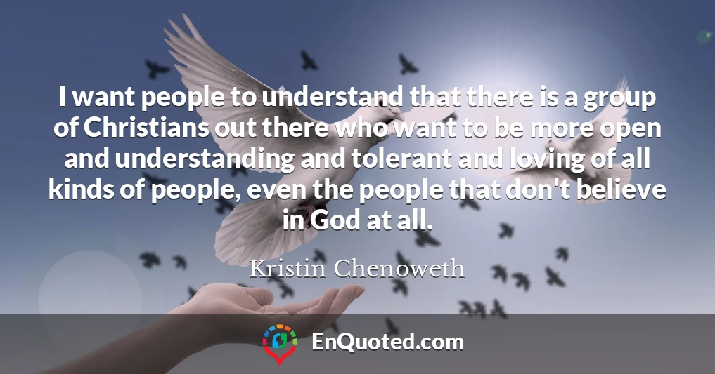 I want people to understand that there is a group of Christians out there who want to be more open and understanding and tolerant and loving of all kinds of people, even the people that don't believe in God at all.