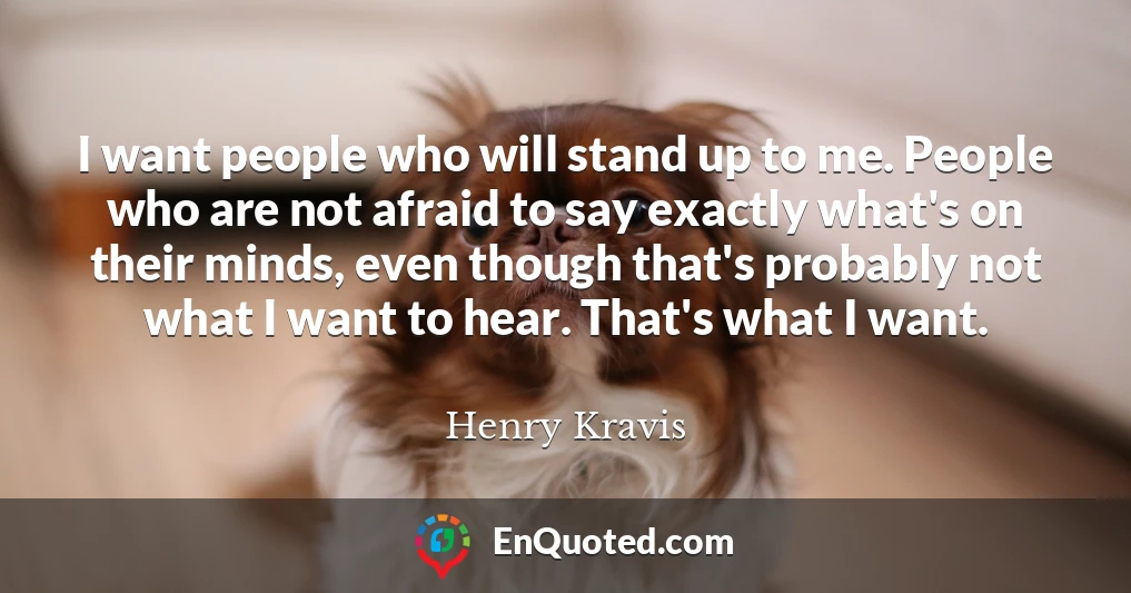 I want people who will stand up to me. People who are not afraid to say exactly what's on their minds, even though that's probably not what I want to hear. That's what I want.