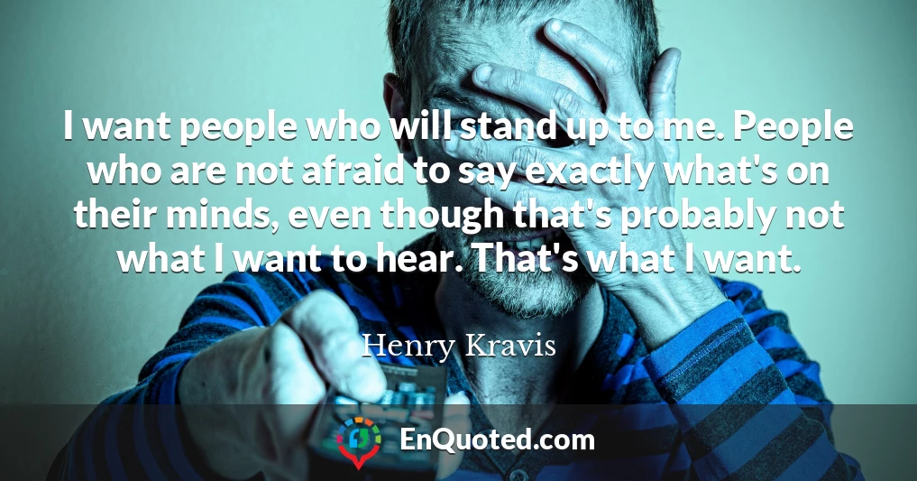 I want people who will stand up to me. People who are not afraid to say exactly what's on their minds, even though that's probably not what I want to hear. That's what I want.