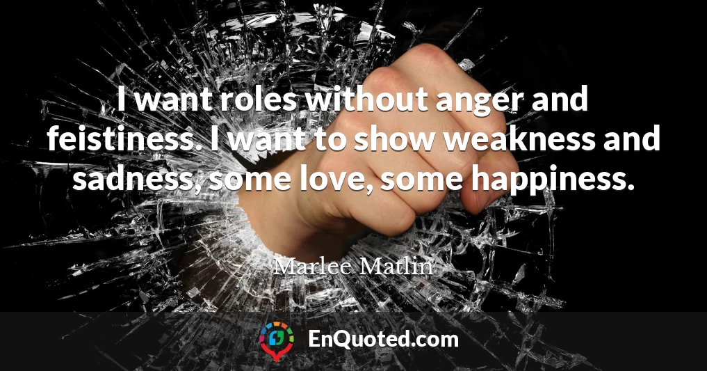 I want roles without anger and feistiness. I want to show weakness and sadness, some love, some happiness.