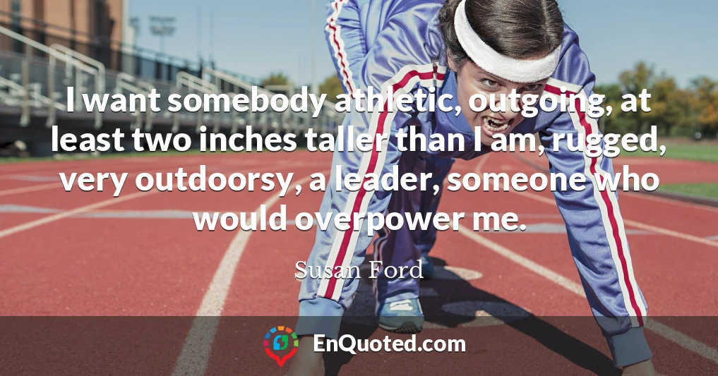 I want somebody athletic, outgoing, at least two inches taller than I am, rugged, very outdoorsy, a leader, someone who would overpower me.