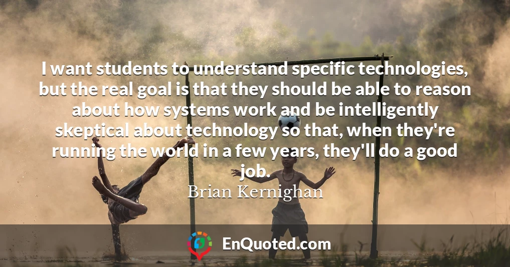 I want students to understand specific technologies, but the real goal is that they should be able to reason about how systems work and be intelligently skeptical about technology so that, when they're running the world in a few years, they'll do a good job.
