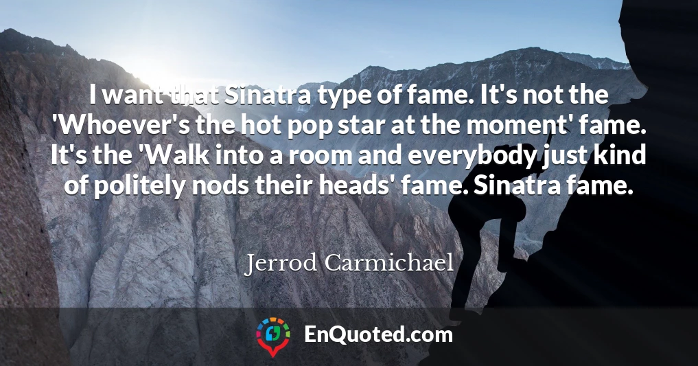 I want that Sinatra type of fame. It's not the 'Whoever's the hot pop star at the moment' fame. It's the 'Walk into a room and everybody just kind of politely nods their heads' fame. Sinatra fame.