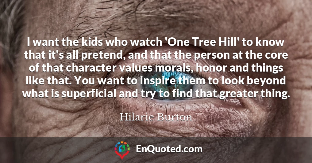 I want the kids who watch 'One Tree Hill' to know that it's all pretend, and that the person at the core of that character values morals, honor and things like that. You want to inspire them to look beyond what is superficial and try to find that greater thing.
