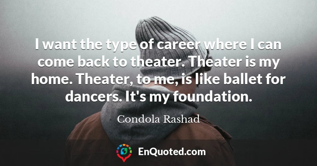 I want the type of career where I can come back to theater. Theater is my home. Theater, to me, is like ballet for dancers. It's my foundation.