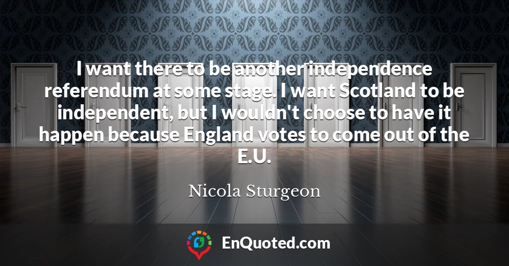 I want there to be another independence referendum at some stage. I want Scotland to be independent, but I wouldn't choose to have it happen because England votes to come out of the E.U.