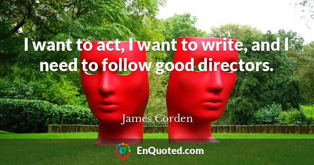 I want to act, I want to write, and I need to follow good directors.
