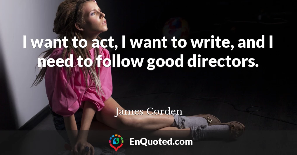 I want to act, I want to write, and I need to follow good directors.