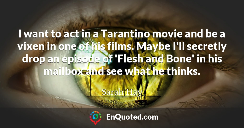 I want to act in a Tarantino movie and be a vixen in one of his films. Maybe I'll secretly drop an episode of 'Flesh and Bone' in his mailbox and see what he thinks.