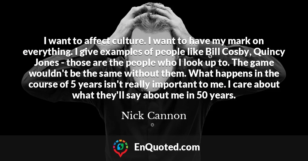 I want to affect culture. I want to have my mark on everything. I give examples of people like Bill Cosby, Quincy Jones - those are the people who I look up to. The game wouldn't be the same without them. What happens in the course of 5 years isn't really important to me. I care about what they'll say about me in 50 years.