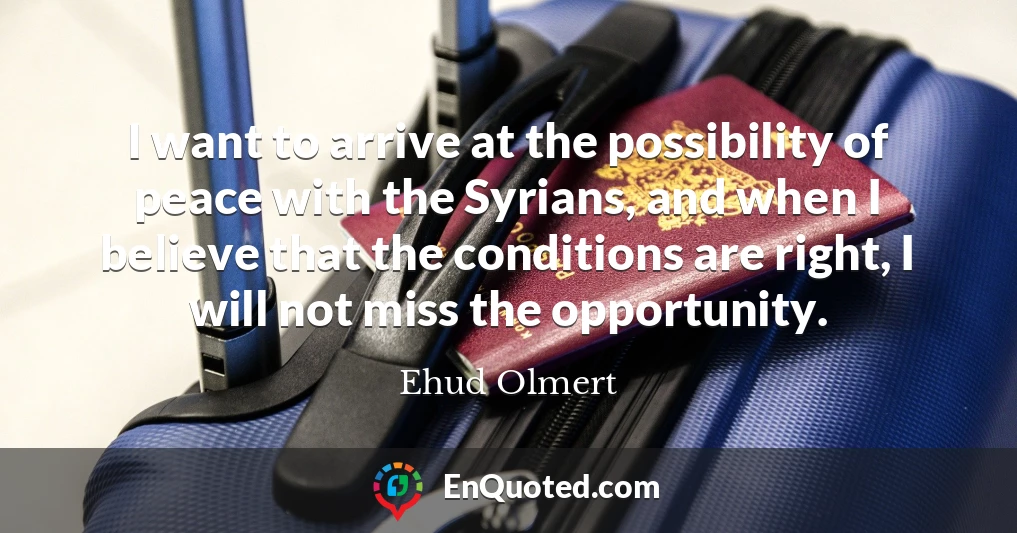 I want to arrive at the possibility of peace with the Syrians, and when I believe that the conditions are right, I will not miss the opportunity.