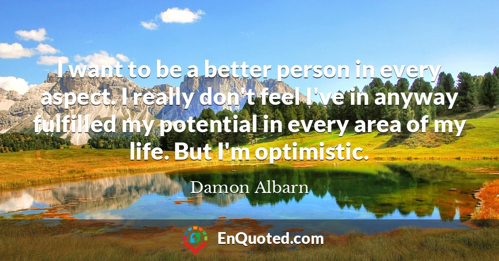 I want to be a better person in every aspect. I really don't feel I've in anyway fulfilled my potential in every area of my life. But I'm optimistic.