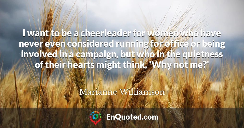 I want to be a cheerleader for women who have never even considered running for office or being involved in a campaign, but who in the quietness of their hearts might think, 'Why not me?'