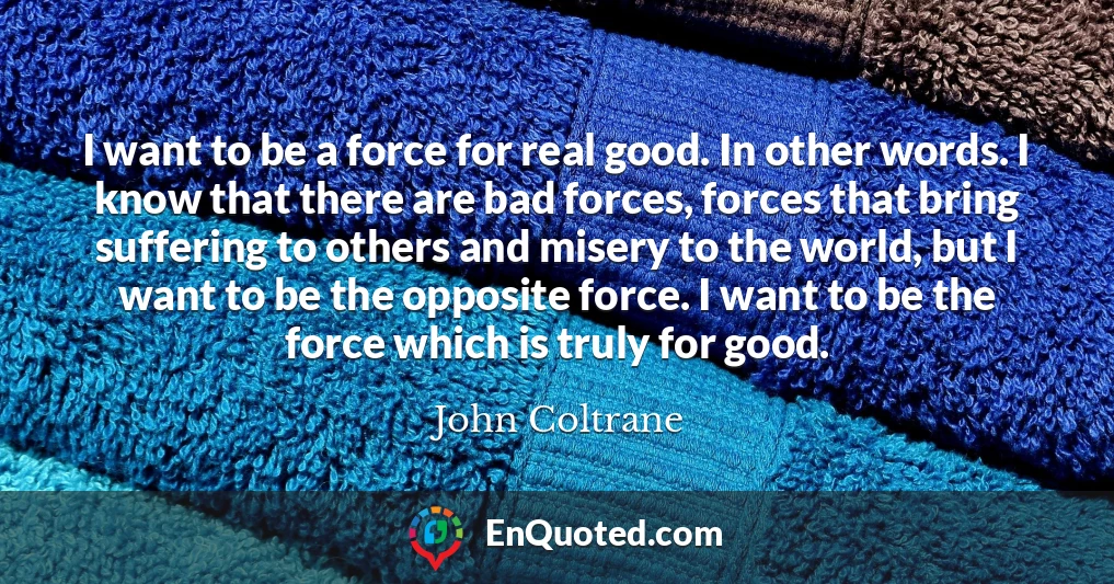 I want to be a force for real good. In other words. I know that there are bad forces, forces that bring suffering to others and misery to the world, but I want to be the opposite force. I want to be the force which is truly for good.