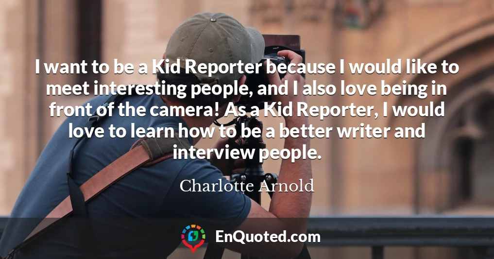 I want to be a Kid Reporter because I would like to meet interesting people, and I also love being in front of the camera! As a Kid Reporter, I would love to learn how to be a better writer and interview people.