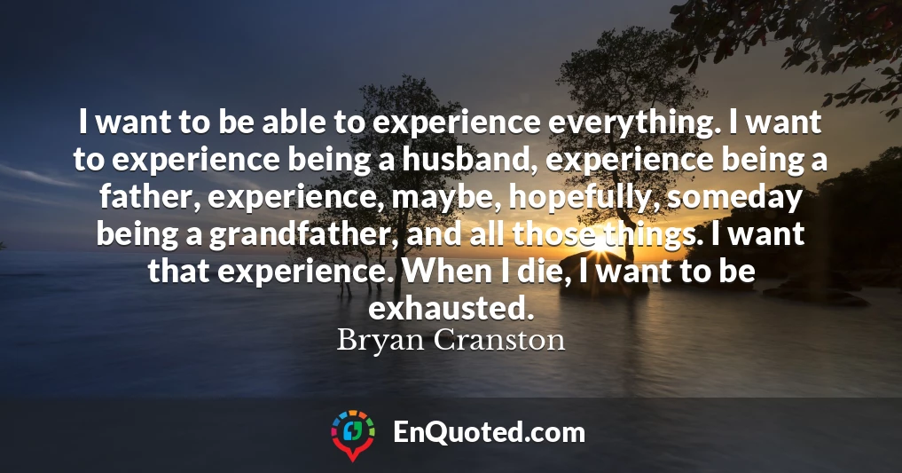 I want to be able to experience everything. I want to experience being a husband, experience being a father, experience, maybe, hopefully, someday being a grandfather, and all those things. I want that experience. When I die, I want to be exhausted.