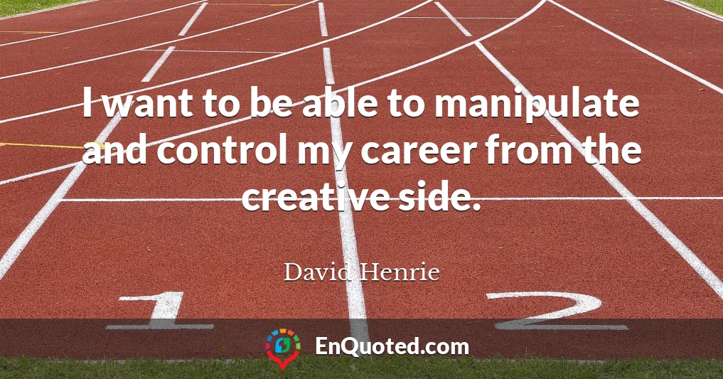 I want to be able to manipulate and control my career from the creative side.