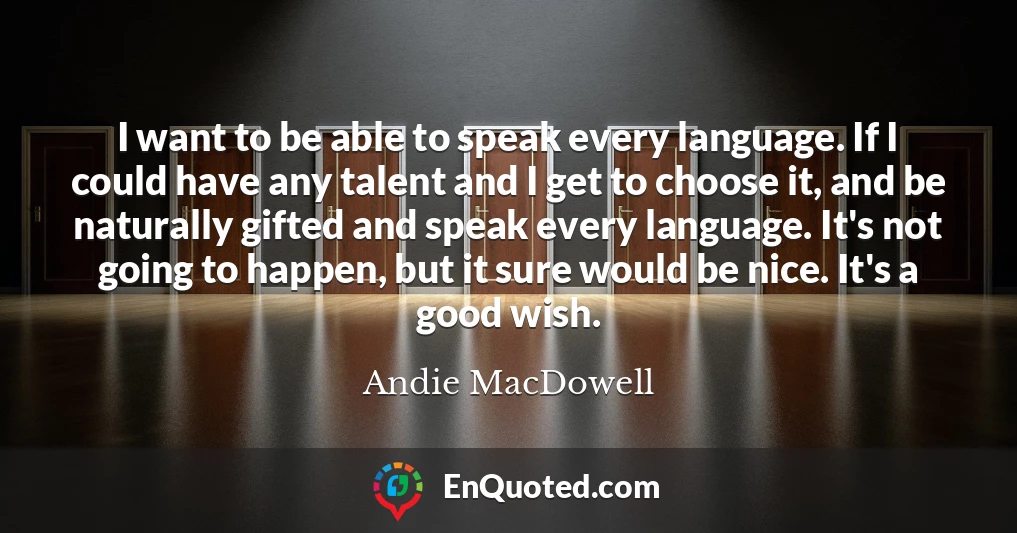 I want to be able to speak every language. If I could have any talent and I get to choose it, and be naturally gifted and speak every language. It's not going to happen, but it sure would be nice. It's a good wish.