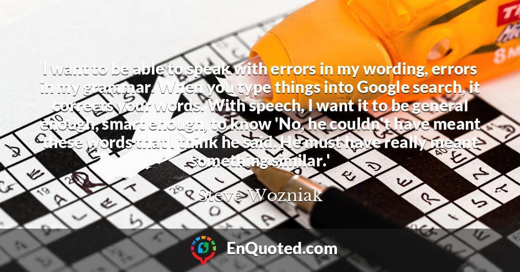 I want to be able to speak with errors in my wording, errors in my grammar. When you type things into Google search, it corrects your words. With speech, I want it to be general enough, smart enough, to know 'No, he couldn't have meant these words that I think he said. He must have really meant something similar.'