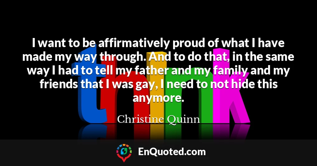 I want to be affirmatively proud of what I have made my way through. And to do that, in the same way I had to tell my father and my family and my friends that I was gay, I need to not hide this anymore.