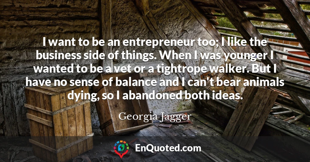 I want to be an entrepreneur too; I like the business side of things. When I was younger I wanted to be a vet or a tightrope walker. But I have no sense of balance and I can't bear animals dying, so I abandoned both ideas.