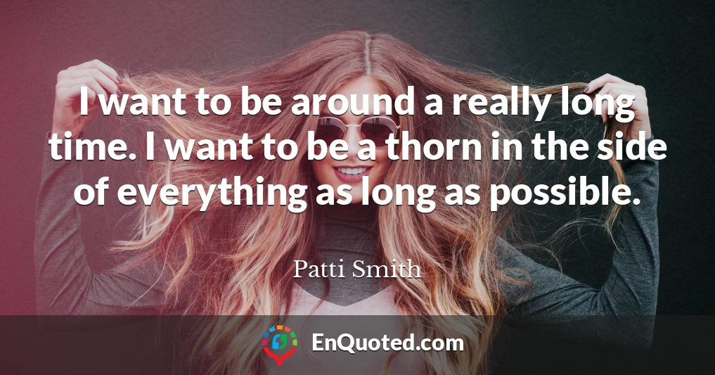 I want to be around a really long time. I want to be a thorn in the side of everything as long as possible.