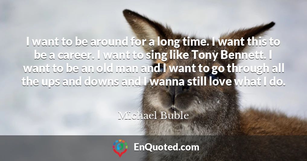 I want to be around for a long time. I want this to be a career. I want to sing like Tony Bennett. I want to be an old man and I want to go through all the ups and downs and I wanna still love what I do.