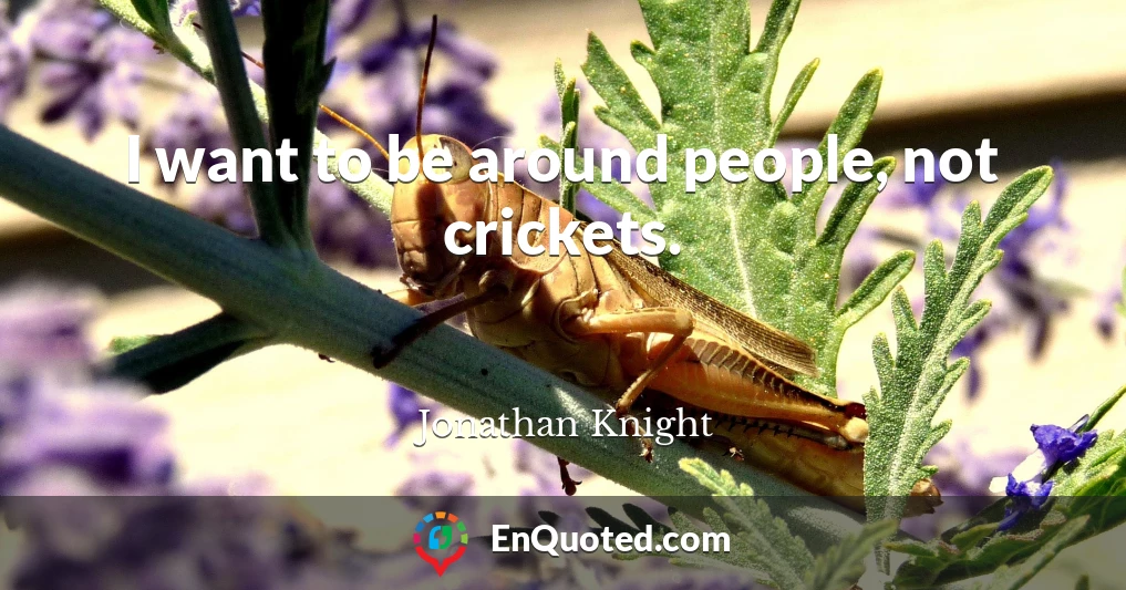 I want to be around people, not crickets.