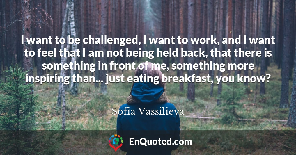 I want to be challenged, I want to work, and I want to feel that I am not being held back, that there is something in front of me, something more inspiring than... just eating breakfast, you know?