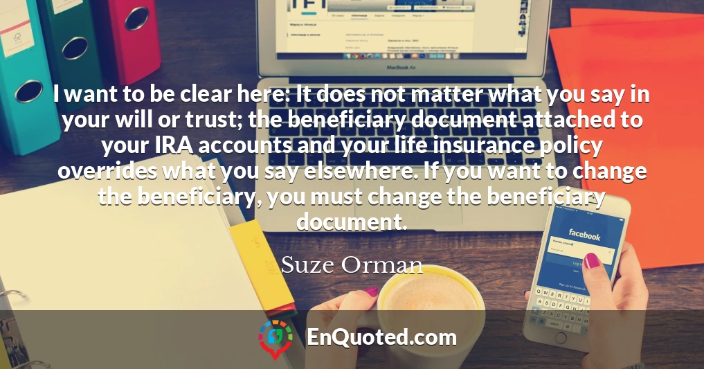 I want to be clear here: It does not matter what you say in your will or trust; the beneficiary document attached to your IRA accounts and your life insurance policy overrides what you say elsewhere. If you want to change the beneficiary, you must change the beneficiary document.