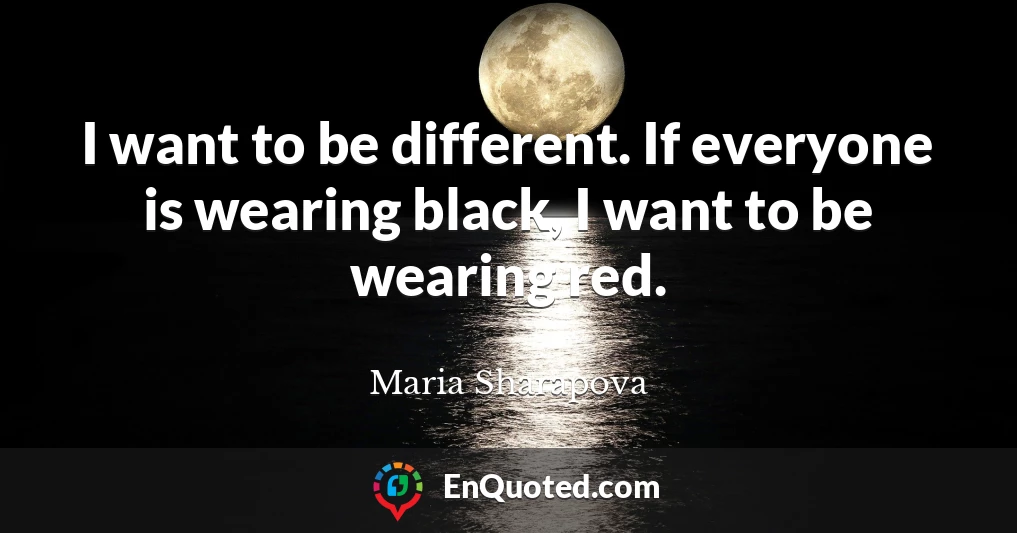 I want to be different. If everyone is wearing black, I want to be wearing red.