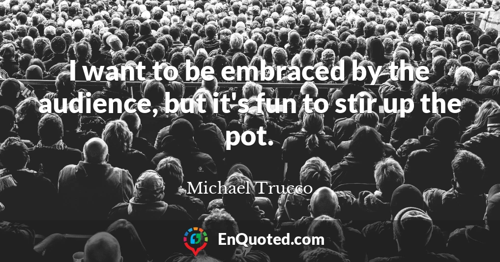 I want to be embraced by the audience, but it's fun to stir up the pot.