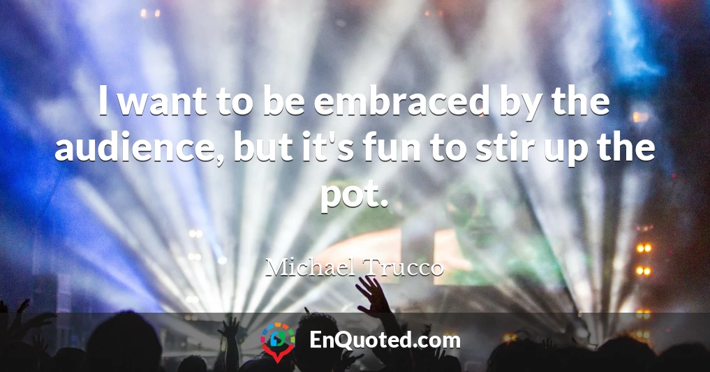 I want to be embraced by the audience, but it's fun to stir up the pot.