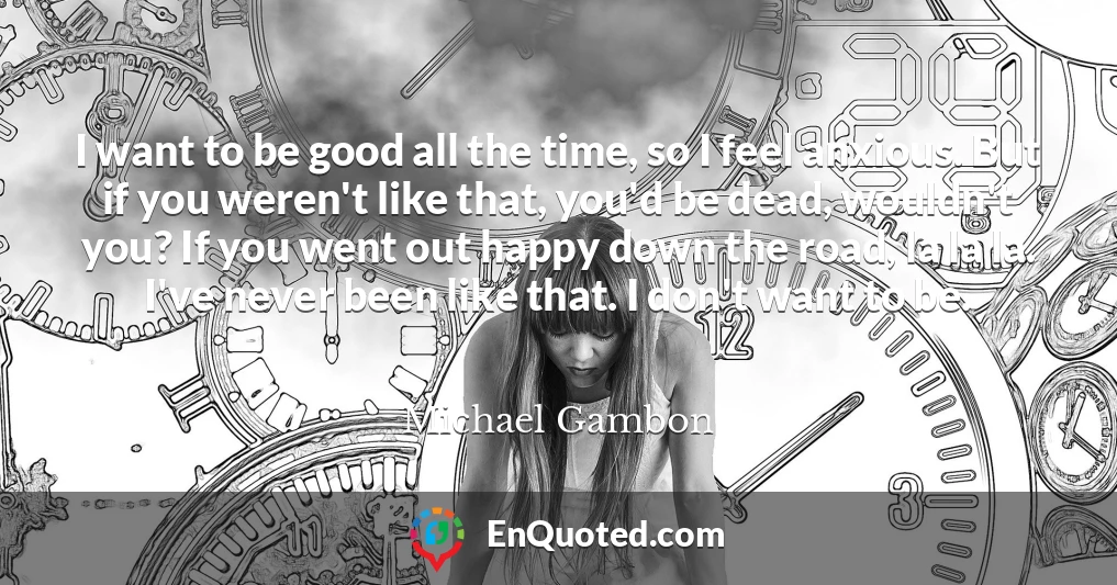 I want to be good all the time, so I feel anxious. But if you weren't like that, you'd be dead, wouldn't you? If you went out happy down the road, la la la. I've never been like that. I don't want to be.