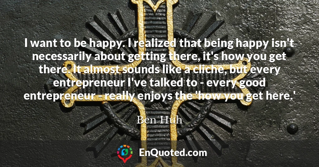 I want to be happy. I realized that being happy isn't necessarily about getting there, it's how you get there. It almost sounds like a cliche, but every entrepreneur I've talked to - every good entrepreneur - really enjoys the 'how you get here.'