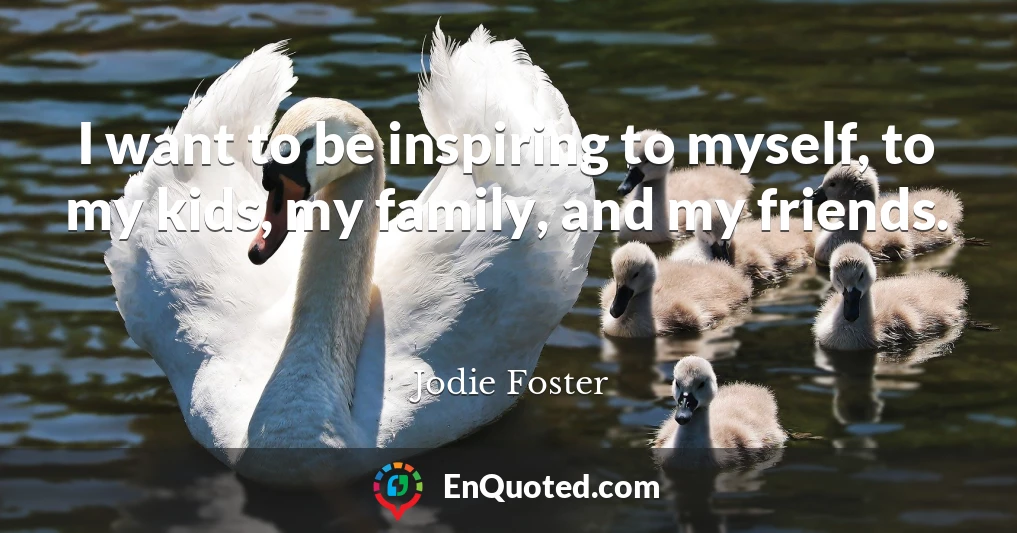 I want to be inspiring to myself, to my kids, my family, and my friends.