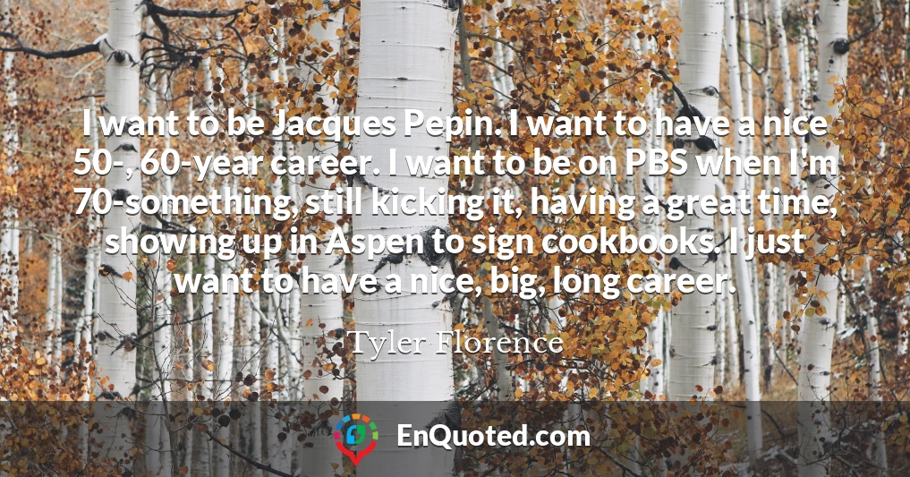 I want to be Jacques Pepin. I want to have a nice 50-, 60-year career. I want to be on PBS when I'm 70-something, still kicking it, having a great time, showing up in Aspen to sign cookbooks. I just want to have a nice, big, long career.