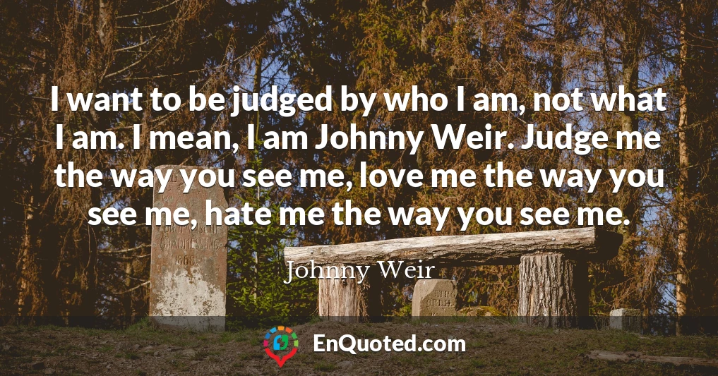 I want to be judged by who I am, not what I am. I mean, I am Johnny Weir. Judge me the way you see me, love me the way you see me, hate me the way you see me.
