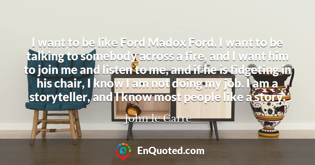 I want to be like Ford Madox Ford. I want to be talking to somebody across a fire, and I want him to join me and listen to me, and if he is fidgeting in his chair, I know I am not doing my job. I am a storyteller, and I know most people like a story.
