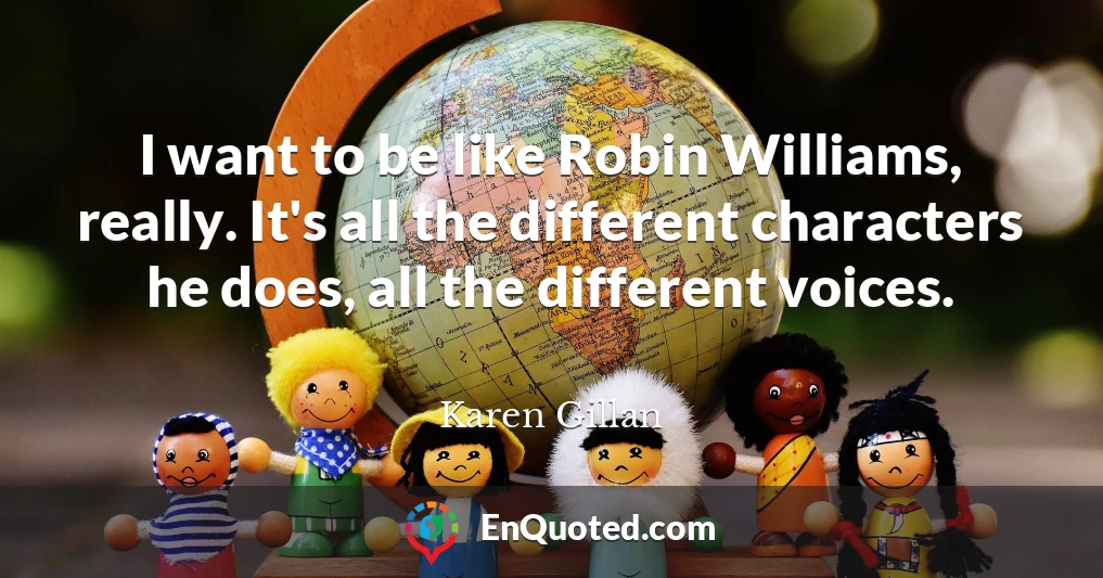 I want to be like Robin Williams, really. It's all the different characters he does, all the different voices.