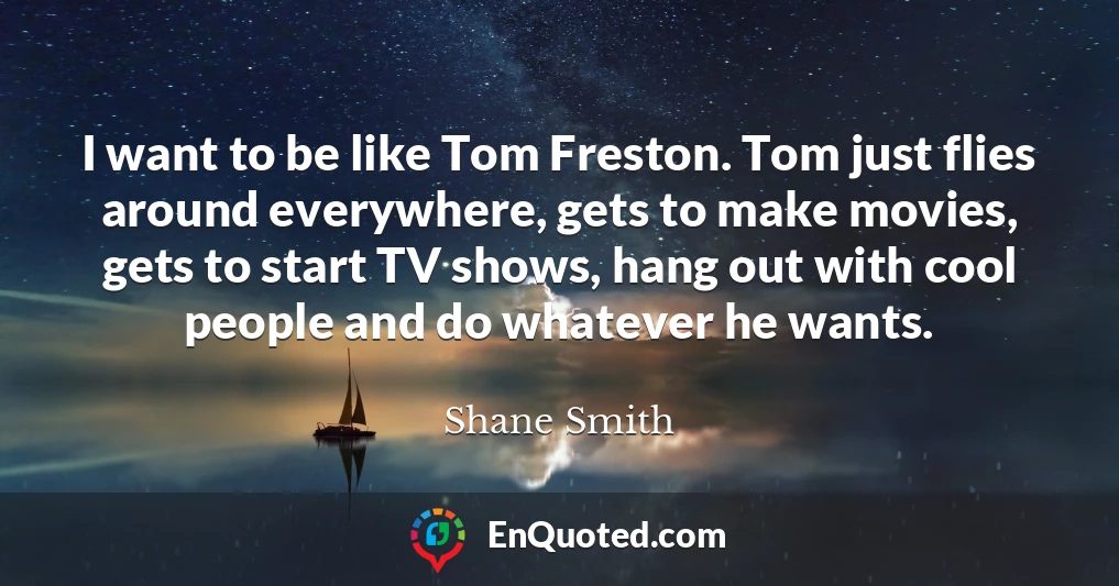 I want to be like Tom Freston. Tom just flies around everywhere, gets to make movies, gets to start TV shows, hang out with cool people and do whatever he wants.