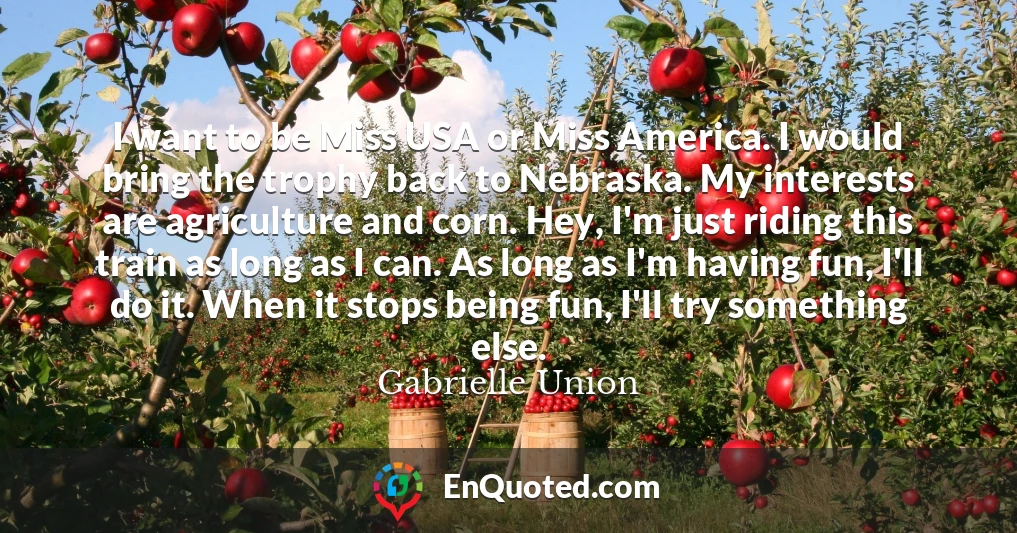 I want to be Miss USA or Miss America. I would bring the trophy back to Nebraska. My interests are agriculture and corn. Hey, I'm just riding this train as long as I can. As long as I'm having fun, I'll do it. When it stops being fun, I'll try something else.