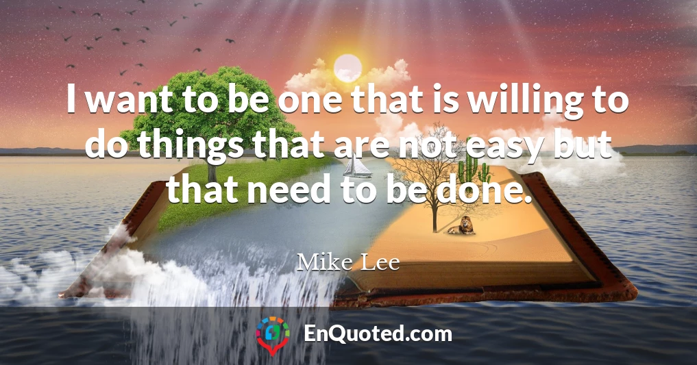 I want to be one that is willing to do things that are not easy but that need to be done.
