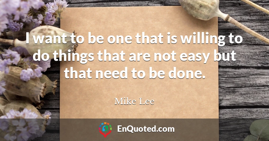 I want to be one that is willing to do things that are not easy but that need to be done.