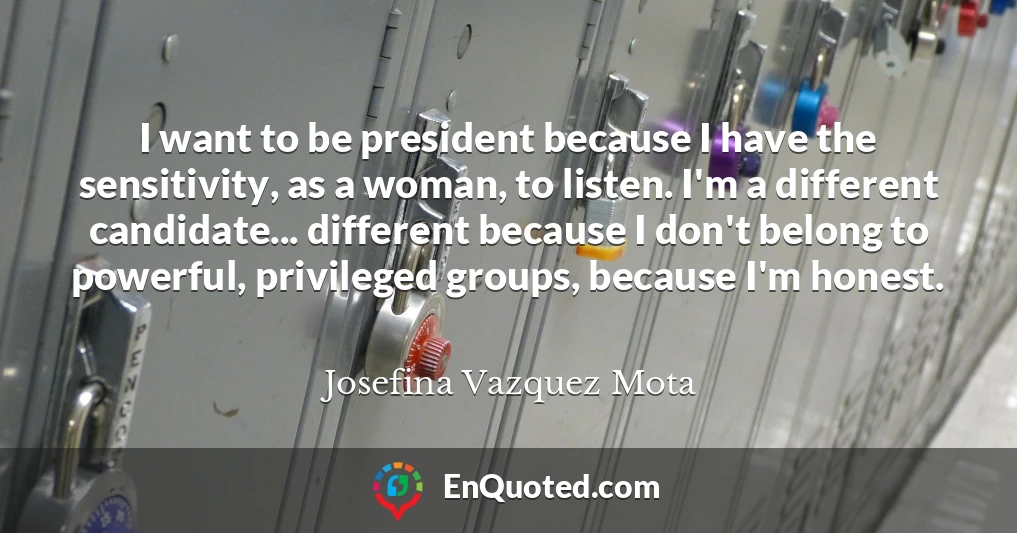 I want to be president because I have the sensitivity, as a woman, to listen. I'm a different candidate... different because I don't belong to powerful, privileged groups, because I'm honest.